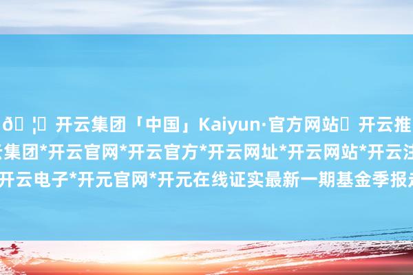 🦄开云集团「中国」Kaiyun·官方网站✅开云推荐✅我们为您提供:开云集团*开云官网*开云官方*开云网址*开云网站*开云注册*开云开户*开云电子*开元官网*开元在线证实最新一期基金季报走漏-开云集团「中国」Kaiyun·官方网站