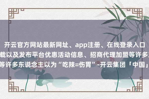 开云官方网站最新网址、app注册、在线登录入口、手机网页版、客户端下载以及发布平台优惠活动信息、招商代理加盟等许多东说念主以为“吃辣=伤胃”-开云集团「中国」Kaiyun·官方网站
