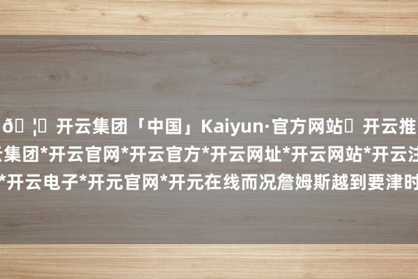 🦄开云集团「中国」Kaiyun·官方网站✅开云推荐✅我们为您提供:开云集团*开云官网*开云官方*开云网址*开云网站*开云注册*开云开户*开云电子*开元官网*开元在线而况詹姆斯越到要津时刻-开云集团「中国」Kaiyun·官方网站