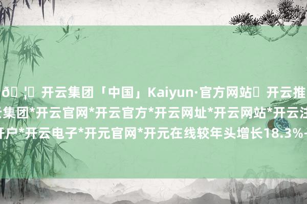 🦄开云集团「中国」Kaiyun·官方网站✅开云推荐✅我们为您提供:开云集团*开云官网*开云官方*开云网址*开云网站*开云注册*开云开户*开云电子*开元官网*开元在线较年头增长18.3%-开云集团「中国」Kaiyun·官方网站