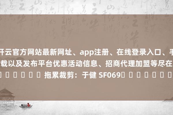 开云官方网站最新网址、app注册、在线登录入口、手机网页版、客户端下载以及发布平台优惠活动信息、招商代理加盟等尽在新浪财经APP 拖累裁剪:于健 SF069 -开云集团「中国」Kaiyun·官方网站