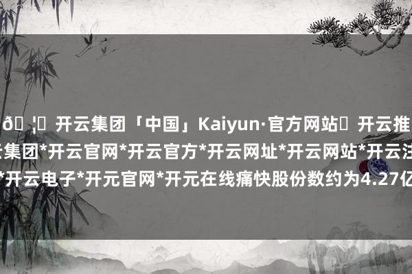 🦄开云集团「中国」Kaiyun·官方网站✅开云推荐✅我们为您提供:开云集团*开云官网*开云官方*开云网址*开云网站*开云注册*开云开户*开云电子*开元官网*开元在线痛快股份数约为4.27亿股-开云集团「中国」Kaiyun·官方网站
