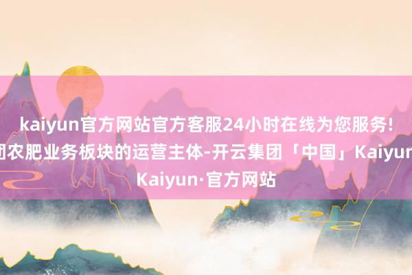 kaiyun官方网站官方客服24小时在线为您服务!为中盐集团农肥业务板块的运营主体-开云集团「中国」Kaiyun·官方网站