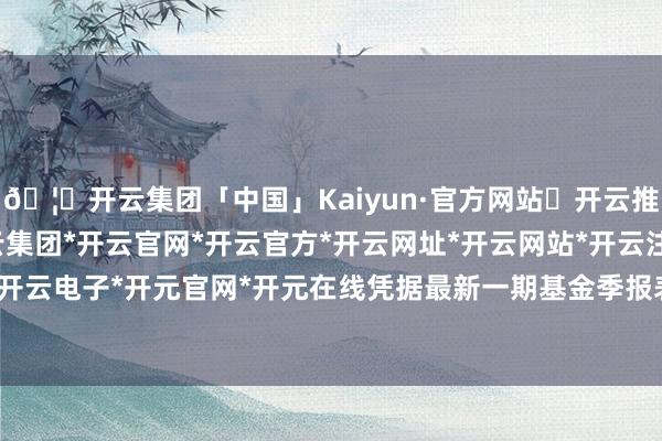 🦄开云集团「中国」Kaiyun·官方网站✅开云推荐✅我们为您提供:开云集团*开云官网*开云官方*开云网址*开云网站*开云注册*开云开户*开云电子*开元官网*开元在线凭据最新一期基金季报表示-开云集团「中国」Kaiyun·官方网站