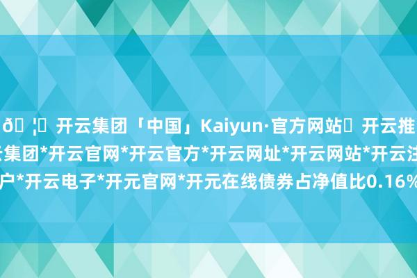 🦄开云集团「中国」Kaiyun·官方网站✅开云推荐✅我们为您提供:开云集团*开云官网*开云官方*开云网址*开云网站*开云注册*开云开户*开云电子*开元官网*开元在线债券占净值比0.16%-开云集团「中国」Kaiyun·官方网站