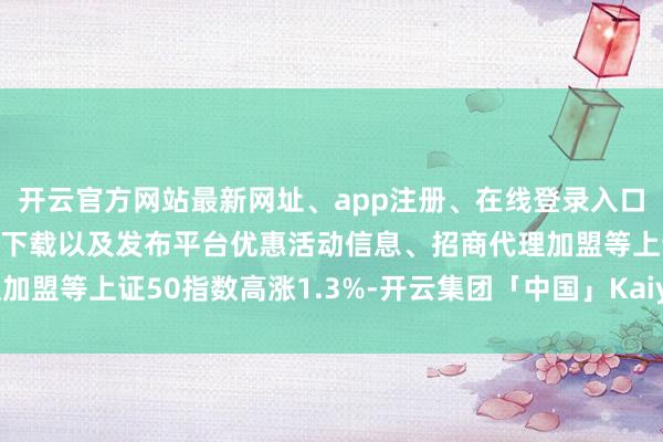 开云官方网站最新网址、app注册、在线登录入口、手机网页版、客户端下载以及发布平台优惠活动信息、招商代理加盟等上证50指数高涨1.3%-开云集团「中国」Kaiyun·官方网站