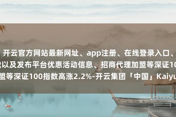 开云官方网站最新网址、app注册、在线登录入口、手机网页版、客户端下载以及发布平台优惠活动信息、招商代理加盟等深证100指数高涨2.2%-开云集团「中国」Kaiyun·官方网站