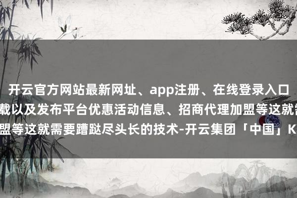 开云官方网站最新网址、app注册、在线登录入口、手机网页版、客户端下载以及发布平台优惠活动信息、招商代理加盟等这就需要蹧跶尽头长的技术-开云集团「中国」Kaiyun·官方网站
