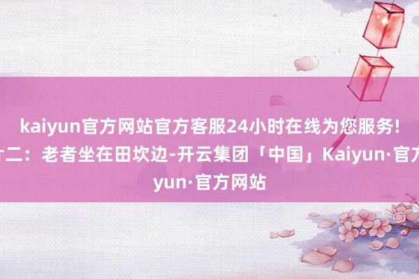 kaiyun官方网站官方客服24小时在线为您服务!- 像片二：老者坐在田坎边-开云集团「中国」Kaiyun·官方网站