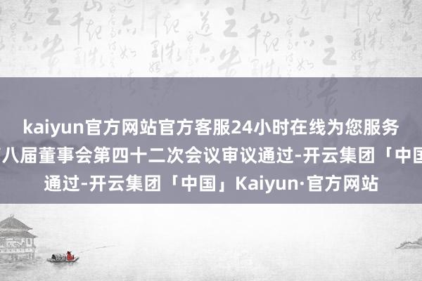 kaiyun官方网站官方客服24小时在线为您服务!干系纠正已获公司第八届董事会第四十二次会议审议通过-开云集团「中国」Kaiyun·官方网站