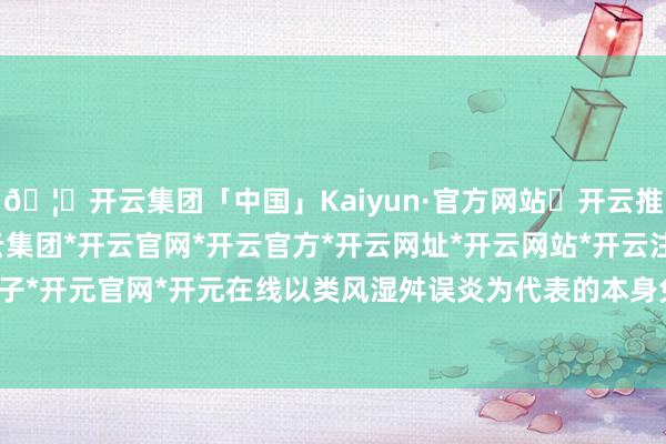 🦄开云集团「中国」Kaiyun·官方网站✅开云推荐✅我们为您提供:开云集团*开云官网*开云官方*开云网址*开云网站*开云注册*开云开户*开云电子*开元官网*开元在线以类风湿舛误炎为代表的本身免疫疾病患者-开云集团「中国」Kaiyun·官方网站