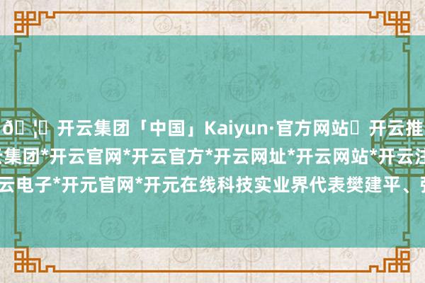 🦄开云集团「中国」Kaiyun·官方网站✅开云推荐✅我们为您提供:开云集团*开云官网*开云官方*开云网址*开云网站*开云注册*开云开户*开云电子*开元官网*开元在线科技实业界代表樊建平、张晓平-开云集团「中国」Kaiyun·官方网站