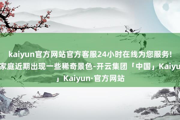 kaiyun官方网站官方客服24小时在线为您服务!加之企业主家庭近期出现一些稀奇景色-开云集团「中国」Kaiyun·官方网站