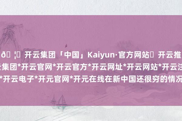 🦄开云集团「中国」Kaiyun·官方网站✅开云推荐✅我们为您提供:开云集团*开云官网*开云官方*开云网址*开云网站*开云注册*开云开户*开云电子*开元官网*开元在线在新中国还很穷的情况下-开云集团「中国」Kaiyun·官方网站