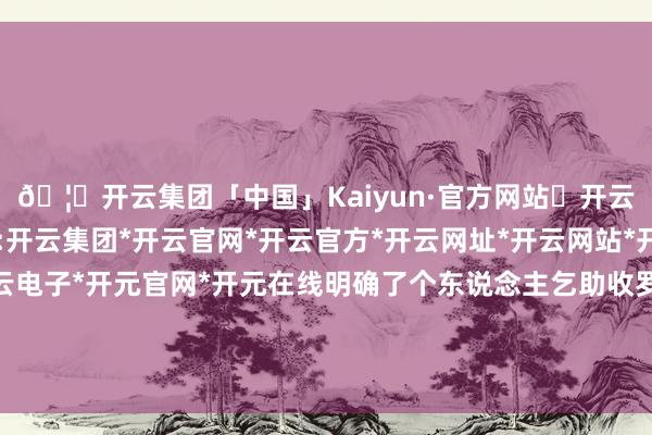 🦄开云集团「中国」Kaiyun·官方网站✅开云推荐✅我们为您提供:开云集团*开云官网*开云官方*开云网址*开云网站*开云注册*开云开户*开云电子*开元官网*开元在线明确了个东说念主乞助收罗作事平台运营步骤和监管要求-开云集团「中国」Kaiyun·官方网站