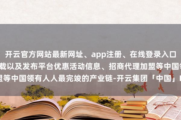 开云官方网站最新网址、app注册、在线登录入口、手机网页版、客户端下载以及发布平台优惠活动信息、招商代理加盟等中国领有人人最完竣的产业链-开云集团「中国」Kaiyun·官方网站