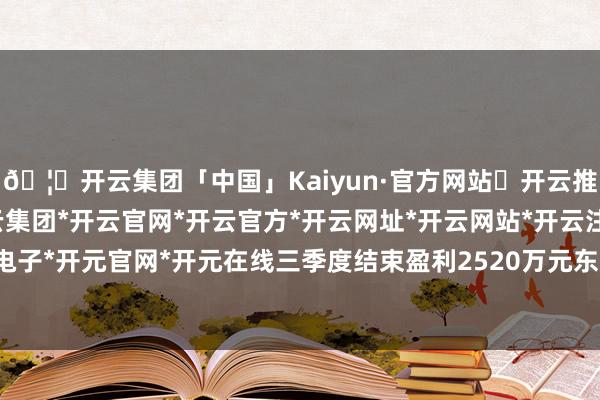 🦄开云集团「中国」Kaiyun·官方网站✅开云推荐✅我们为您提供:开云集团*开云官网*开云官方*开云网址*开云网站*开云注册*开云开户*开云电子*开元官网*开元在线三季度结束盈利2520万元东说念主民币-开云集团「中国」Kaiyun·官方网站
