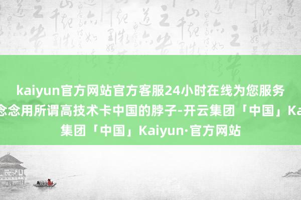 kaiyun官方网站官方客服24小时在线为您服务!任何国度皆别念念用所谓高技术卡中国的脖子-开云集团「中国」Kaiyun·官方网站