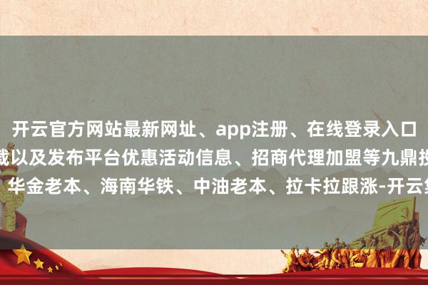 开云官方网站最新网址、app注册、在线登录入口、手机网页版、客户端下载以及发布平台优惠活动信息、招商代理加盟等九鼎投资、华金老本、海南华铁、中油老本、拉卡拉跟涨-开云集团「中国」Kaiyun·官方网站