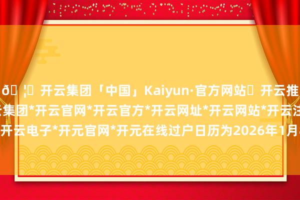 🦄开云集团「中国」Kaiyun·官方网站✅开云推荐✅我们为您提供:开云集团*开云官网*开云官方*开云网址*开云网站*开云注册*开云开户*开云电子*开元官网*开元在线过户日历为2026年1月8日-开云集团「中国」Kaiyun·官方网站