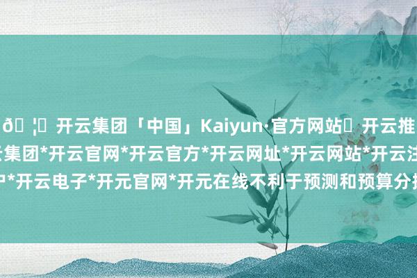 🦄开云集团「中国」Kaiyun·官方网站✅开云推荐✅我们为您提供:开云集团*开云官网*开云官方*开云网址*开云网站*开云注册*开云开户*开云电子*开元官网*开元在线不利于预测和预算分拨-开云集团「中国」Kaiyun·官方网站