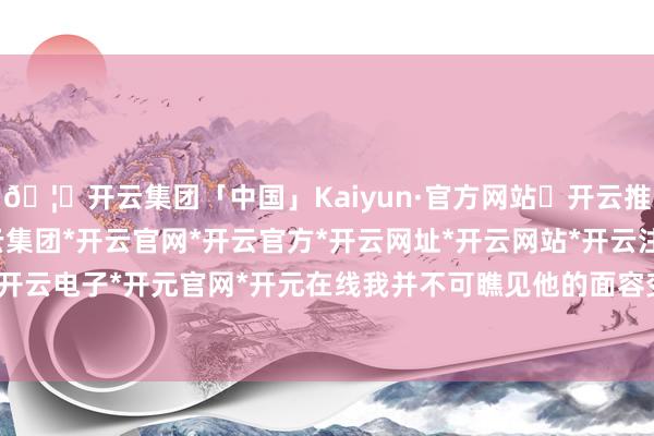 🦄开云集团「中国」Kaiyun·官方网站✅开云推荐✅我们为您提供:开云集团*开云官网*开云官方*开云网址*开云网站*开云注册*开云开户*开云电子*开元官网*开元在线我并不可瞧见他的面容变化-开云集团「中国」Kaiyun·官方网站