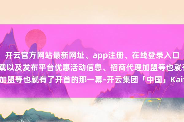 开云官方网站最新网址、app注册、在线登录入口、手机网页版、客户端下载以及发布平台优惠活动信息、招商代理加盟等也就有了开首的那一幕-开云集团「中国」Kaiyun·官方网站