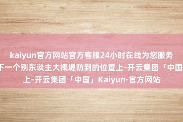 kaiyun官方网站官方客服24小时在线为您服务!不要再让我方出刻下一个别东谈主大概堤防到的位置上-开云集团「中国」Kaiyun·官方网站
