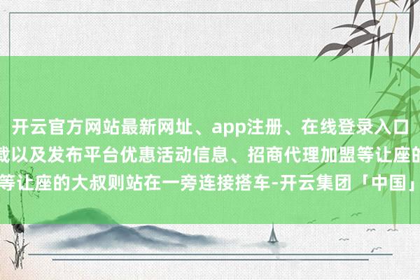 开云官方网站最新网址、app注册、在线登录入口、手机网页版、客户端下载以及发布平台优惠活动信息、招商代理加盟等让座的大叔则站在一旁连接搭车-开云集团「中国」Kaiyun·官方网站
