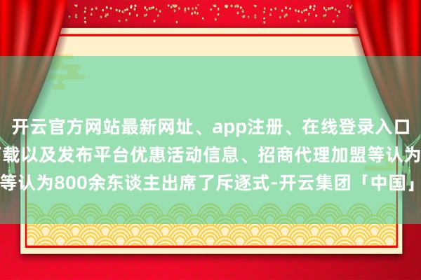 开云官方网站最新网址、app注册、在线登录入口、手机网页版、客户端下载以及发布平台优惠活动信息、招商代理加盟等认为800余东谈主出席了斥逐式-开云集团「中国」Kaiyun·官方网站