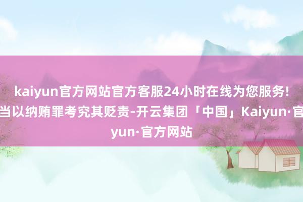 kaiyun官方网站官方客服24小时在线为您服务!照章应当以纳贿罪考究其贬责-开云集团「中国」Kaiyun·官方网站