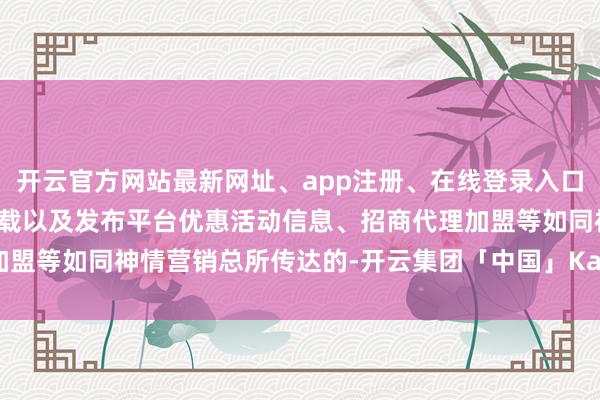 开云官方网站最新网址、app注册、在线登录入口、手机网页版、客户端下载以及发布平台优惠活动信息、招商代理加盟等如同神情营销总所传达的-开云集团「中国」Kaiyun·官方网站
