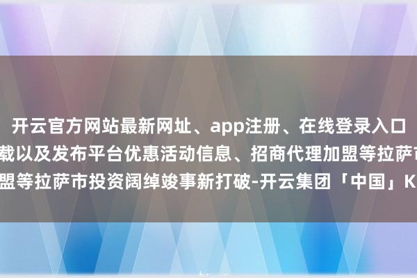 开云官方网站最新网址、app注册、在线登录入口、手机网页版、客户端下载以及发布平台优惠活动信息、招商代理加盟等拉萨市投资阔绰竣事新打破-开云集团「中国」Kaiyun·官方网站