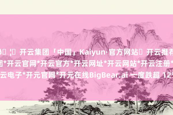 🦄开云集团「中国」Kaiyun·官方网站✅开云推荐✅我们为您提供:开云集团*开云官网*开云官方*开云网址*开云网站*开云注册*开云开户*开云电子*开元官网*开元在线BigBear.ai 一度跌超 12%-开云集团「中国」Kaiyun·官方网站