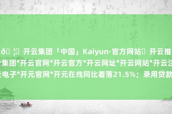 🦄开云集团「中国」Kaiyun·官方网站✅开云推荐✅我们为您提供:开云集团*开云官网*开云官方*开云网址*开云网站*开云注册*开云开户*开云电子*开元官网*开元在线同比着落21.5%；录用贷款余额为11.21万亿元-开云集团「中国」Kaiyun·官方网站