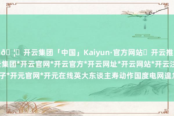 🦄开云集团「中国」Kaiyun·官方网站✅开云推荐✅我们为您提供:开云集团*开云官网*开云官方*开云网址*开云网站*开云注册*开云开户*开云电子*开元官网*开元在线英大东谈主寿动作国度电网遑急构成部分-开云集团「中国」Kaiyun·官方网站