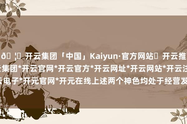🦄开云集团「中国」Kaiyun·官方网站✅开云推荐✅我们为您提供:开云集团*开云官网*开云官方*开云网址*开云网站*开云注册*开云开户*开云电子*开元官网*开元在线上述两个神色均处于经营发轫阶段-开云集团「中国」Kaiyun·官方网站
