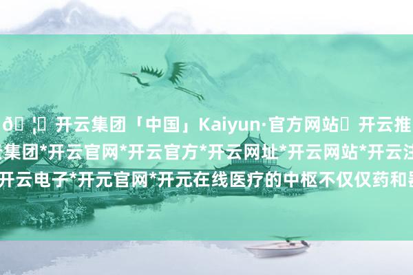🦄开云集团「中国」Kaiyun·官方网站✅开云推荐✅我们为您提供:开云集团*开云官网*开云官方*开云网址*开云网站*开云注册*开云开户*开云电子*开元官网*开元在线医疗的中枢不仅仅药和器械-开云集团「中国」Kaiyun·官方网站