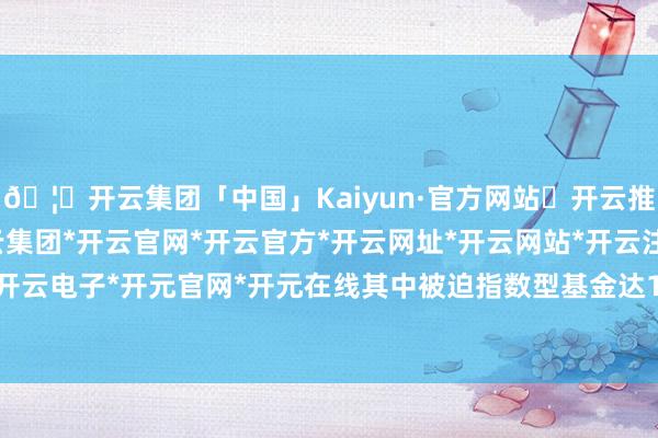 🦄开云集团「中国」Kaiyun·官方网站✅开云推荐✅我们为您提供:开云集团*开云官网*开云官方*开云网址*开云网站*开云注册*开云开户*开云电子*开元官网*开元在线其中被迫指数型基金达16只-开云集团「中国」Kaiyun·官方网站