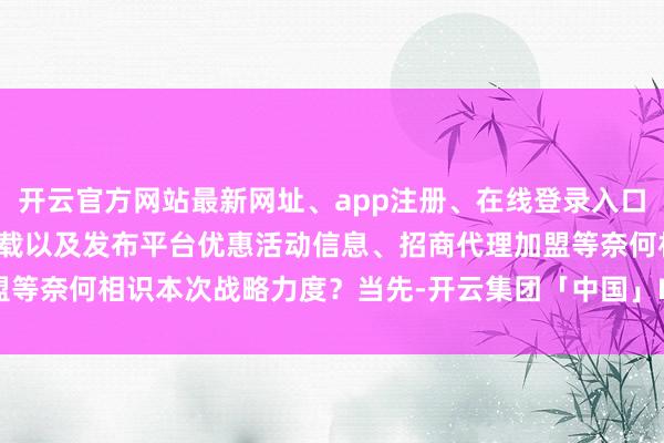 开云官方网站最新网址、app注册、在线登录入口、手机网页版、客户端下载以及发布平台优惠活动信息、招商代理加盟等奈何相识本次战略力度？当先-开云集团「中国」Kaiyun·官方网站