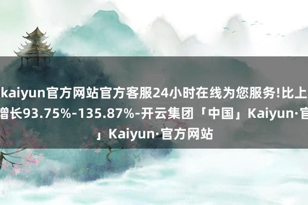 kaiyun官方网站官方客服24小时在线为您服务!比上年同期增长93.75%-135.87%-开云集团「中国」Kaiyun·官方网站