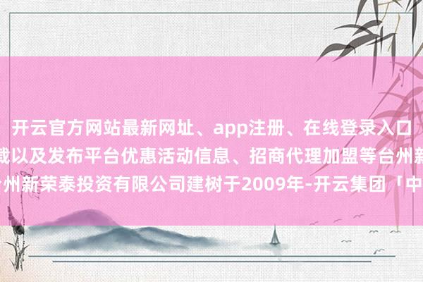 开云官方网站最新网址、app注册、在线登录入口、手机网页版、客户端下载以及发布平台优惠活动信息、招商代理加盟等台州新荣泰投资有限公司建树于2009年-开云集团「中国」Kaiyun·官方网站