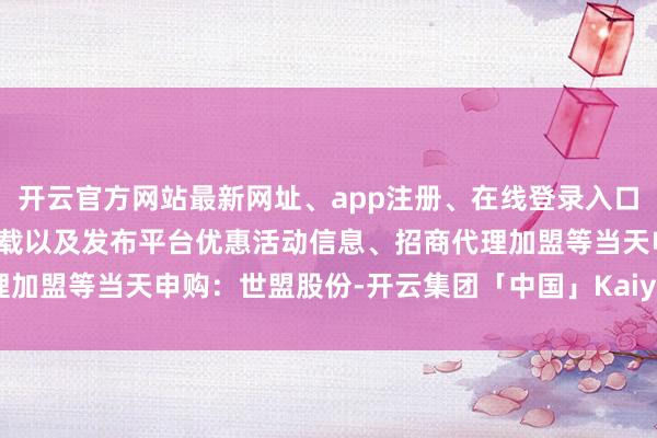 开云官方网站最新网址、app注册、在线登录入口、手机网页版、客户端下载以及发布平台优惠活动信息、招商代理加盟等当天申购：世盟股份-开云集团「中国」Kaiyun·官方网站