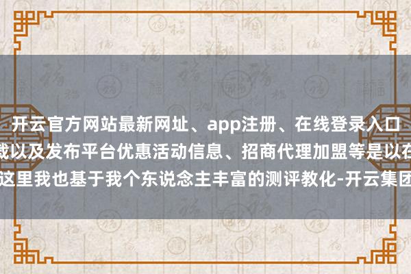 开云官方网站最新网址、app注册、在线登录入口、手机网页版、客户端下载以及发布平台优惠活动信息、招商代理加盟等是以在这里我也基于我个东说念主丰富的测评教化-开云集团「中国」Kaiyun·官方网站