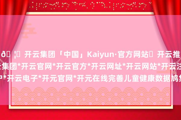 🦄开云集团「中国」Kaiyun·官方网站✅开云推荐✅我们为您提供:开云集团*开云官网*开云官方*开云网址*开云网站*开云注册*开云开户*开云电子*开元官网*开元在线完善儿童健康数据鸠集-开云集团「中国」Kaiyun·官方网站