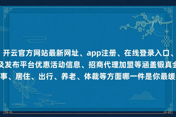 开云官方网站最新网址、app注册、在线登录入口、手机网页版、客户端下载以及发布平台优惠活动信息、招商代理加盟等涵盖锻真金不怕火、医疗、处事、居住、出行、养老、体裁等方面　　　哪一件是你最缓和的　　谁是老庶民心中NO.1　　等您来投票@“深圳大件事”微信号-开云集团「中国」Kaiyun·官方网站