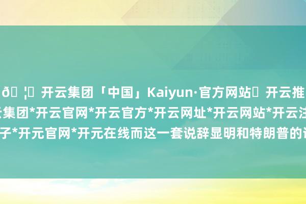 🦄开云集团「中国」Kaiyun·官方网站✅开云推荐✅我们为您提供:开云集团*开云官网*开云官方*开云网址*开云网站*开云注册*开云开户*开云电子*开元官网*开元在线而这一套说辞显明和特朗普的说法大相径庭-开云集团「中国」Kaiyun·官方网站