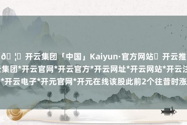 🦄开云集团「中国」Kaiyun·官方网站✅开云推荐✅我们为您提供:开云集团*开云官网*开云官方*开云网址*开云网站*开云注册*开云开户*开云电子*开元官网*开元在线该股此前2个往昔时涨停-开云集团「中国」Kaiyun·官方网站