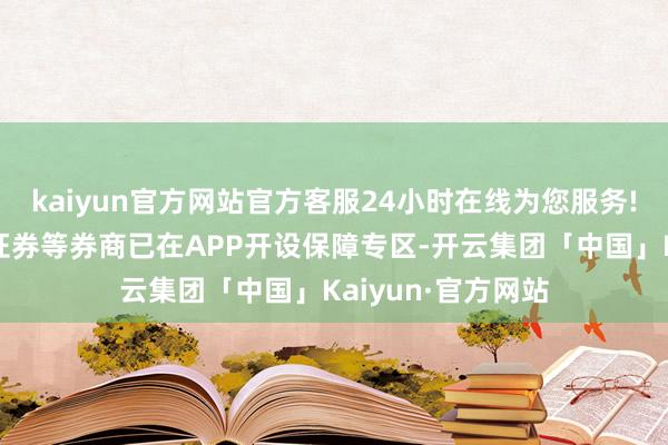 kaiyun官方网站官方客服24小时在线为您服务!中信证券、广发证券等券商已在APP开设保障专区-开云集团「中国」Kaiyun·官方网站