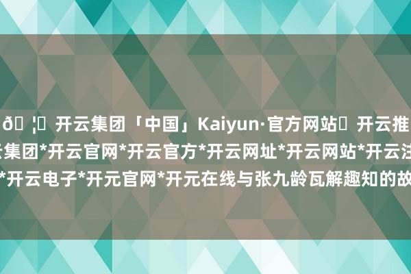 🦄开云集团「中国」Kaiyun·官方网站✅开云推荐✅我们为您提供:开云集团*开云官网*开云官方*开云网址*开云网站*开云注册*开云开户*开云电子*开元官网*开元在线与张九龄瓦解趣知的故事-开云集团「中国」Kaiyun·官方网站